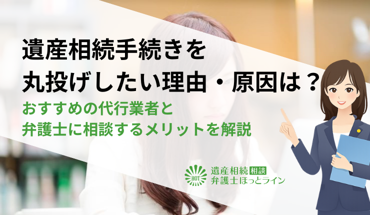 遺産相続手続きを丸投げしたい理由・原因は？おすすめの代行業者と弁護士に相談するメリットを解説