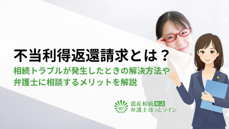 不当利得返還請求とは？遺産使い込みなどの相続トラブルが発生したときの解決方法や弁護士に相談するメリットを解説
