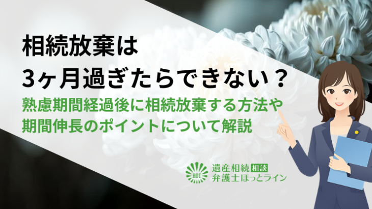 相続放棄は3ヶ月過ぎたらできない？熟慮期間経過後に相続放棄する方法や期間伸長のポイントについて解説
