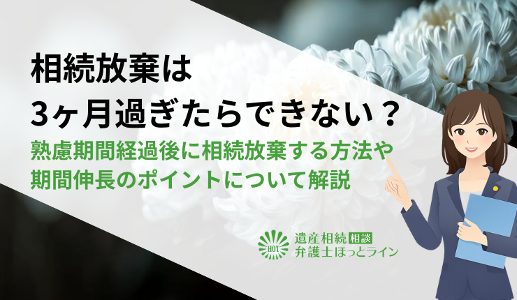 相続放棄は3ヶ月過ぎたらできない？熟慮期間経過後に相続放棄する方法や期間伸長のポイントについて解説