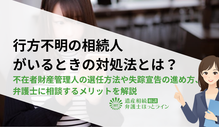 行方不明の相続人がいるときの対処法とは?不在者財産管理人の選任方法や失踪宣告の進め方、弁護士に相談するメリットを解説