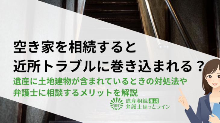 空き家を相続すると近所トラブルに巻き込まれる？遺産に土地建物が含まれているときの対処法や弁護士に相談するメリットを解説