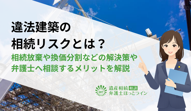 違法建築の相続リスクとは?相続放棄や換価分割などの解決策や弁護士へ相談するメリットを解説